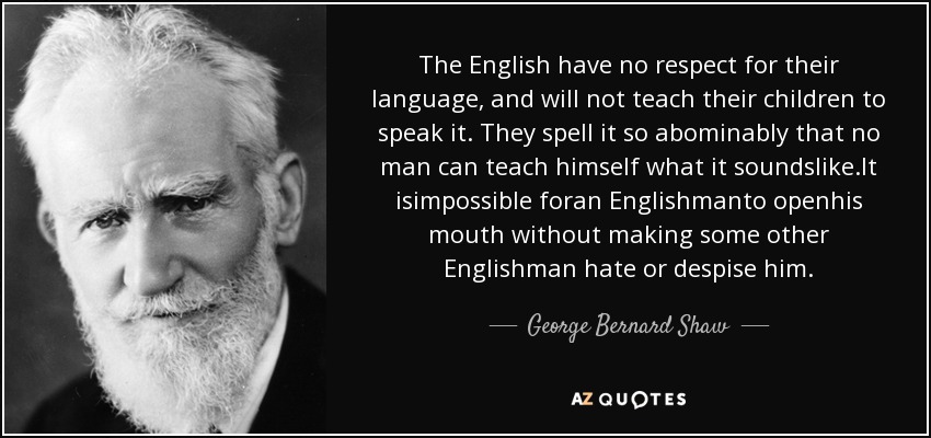 The English have no respect for their language, and will not teach their children to speak it. They spell it so abominably that no man can teach himself what it soundslike.It isimpossible foran Englishmanto openhis mouth without making some other Englishman hate or despise him. - George Bernard Shaw
