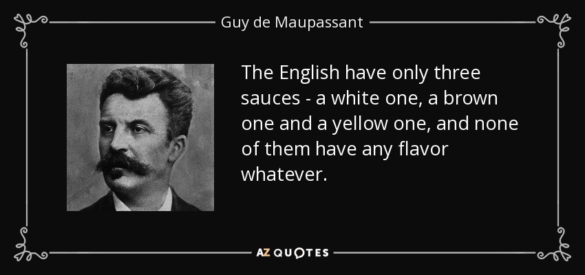 The English have only three sauces - a white one, a brown one and a yellow one, and none of them have any flavor whatever. - Guy de Maupassant
