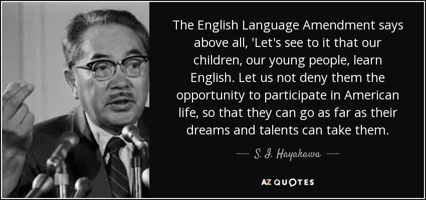 The English Language Amendment says above all, 'Let's see to it that our children, our young people, learn English. Let us not deny them the opportunity to participate in American life, so that they can go as far as their dreams and talents can take them. - S. I. Hayakawa