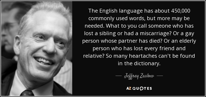 The English language has about 450,000 commonly used words, but more may be needed. What to you call someone who has lost a sibling or had a miscarriage? Or a gay person whose partner has died? Or an elderly person who has lost every friend and relative? So many heartaches can't be found in the dictionary. - Jeffrey Zaslow