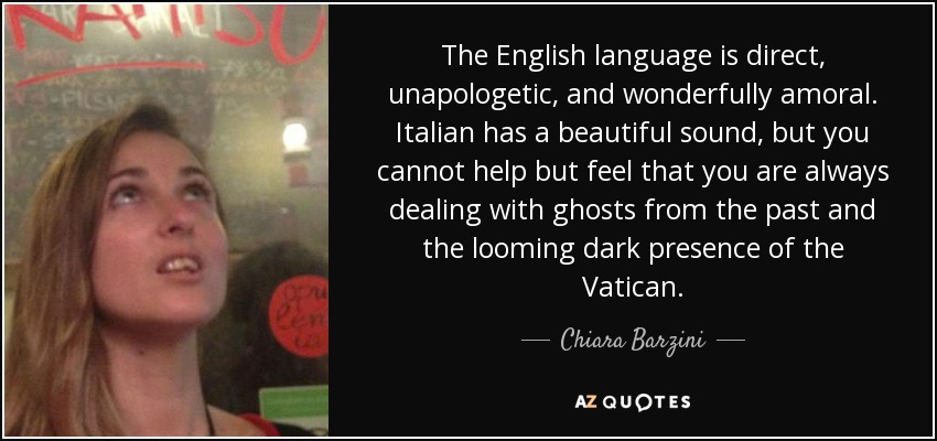 The English language is direct, unapologetic, and wonderfully amoral. Italian has a beautiful sound, but you cannot help but feel that you are always dealing with ghosts from the past and the looming dark presence of the Vatican. - Chiara Barzini