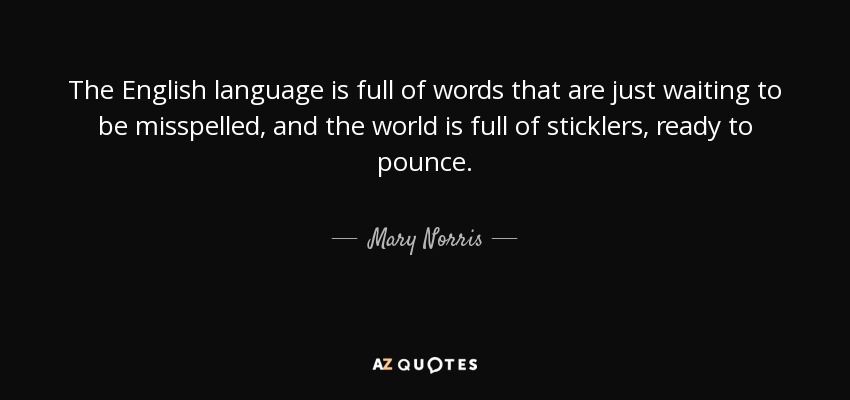 The English language is full of words that are just waiting to be misspelled, and the world is full of sticklers, ready to pounce. - Mary Norris
