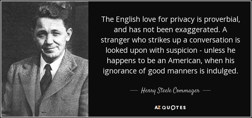 The English love for privacy is proverbial, and has not been exaggerated. A stranger who strikes up a conversation is looked upon with suspicion - unless he happens to be an American, when his ignorance of good manners is indulged. - Henry Steele Commager