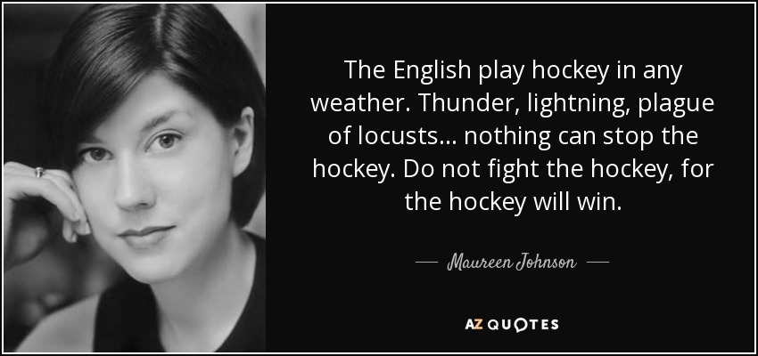 The English play hockey in any weather. Thunder, lightning, plague of locusts... nothing can stop the hockey. Do not fight the hockey, for the hockey will win. - Maureen Johnson