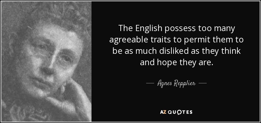 The English possess too many agreeable traits to permit them to be as much disliked as they think and hope they are. - Agnes Repplier