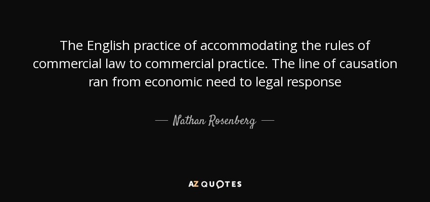 The English practice of accommodating the rules of commercial law to commercial practice. The line of causation ran from economic need to legal response - Nathan Rosenberg