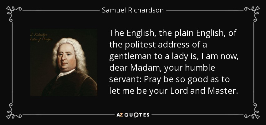 The English, the plain English, of the politest address of a gentleman to a lady is, I am now, dear Madam, your humble servant: Pray be so good as to let me be your Lord and Master. - Samuel Richardson