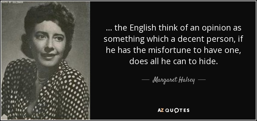 ... the English think of an opinion as something which a decent person, if he has the misfortune to have one, does all he can to hide. - Margaret Halsey