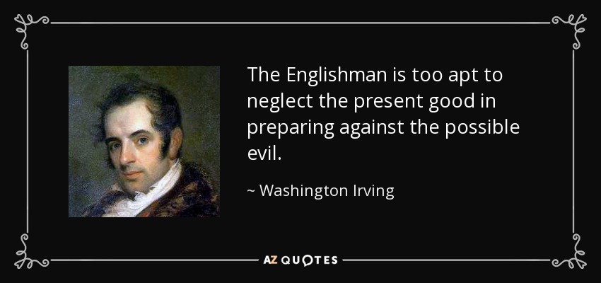 The Englishman is too apt to neglect the present good in preparing against the possible evil. - Washington Irving