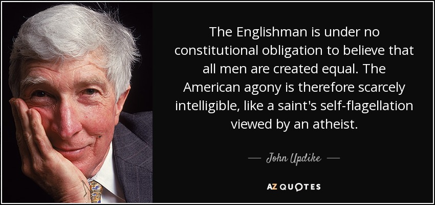 The Englishman is under no constitutional obligation to believe that all men are created equal. The American agony is therefore scarcely intelligible, like a saint's self-flagellation viewed by an atheist. - John Updike