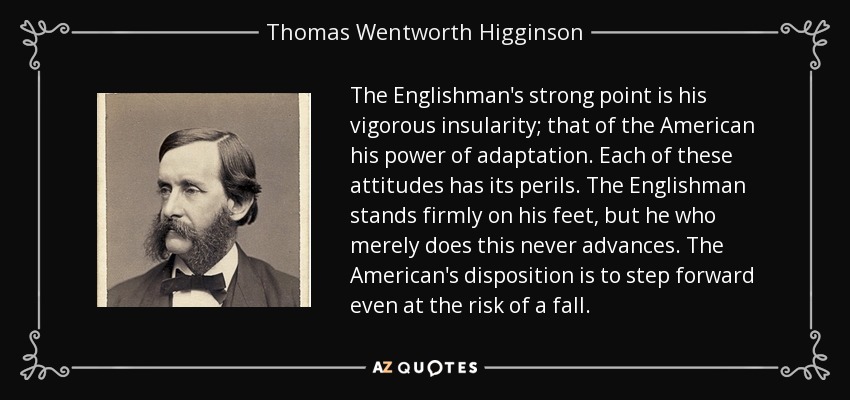The Englishman's strong point is his vigorous insularity; that of the American his power of adaptation. Each of these attitudes has its perils. The Englishman stands firmly on his feet, but he who merely does this never advances. The American's disposition is to step forward even at the risk of a fall. - Thomas Wentworth Higginson