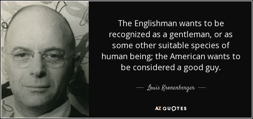 The Englishman wants to be recognized as a gentleman, or as some other suitable species of human being; the American wants to be considered a good guy. - Louis Kronenberger