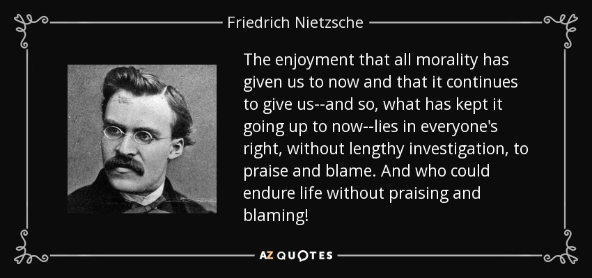The enjoyment that all morality has given us to now and that it continues to give us--and so, what has kept it going up to now--lies in everyone's right, without lengthy investigation, to praise and blame. And who could endure life without praising and blaming! - Friedrich Nietzsche