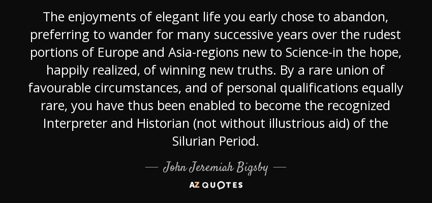 The enjoyments of elegant life you early chose to abandon, preferring to wander for many successive years over the rudest portions of Europe and Asia-regions new to Science-in the hope, happily realized, of winning new truths. By a rare union of favourable circumstances, and of personal qualifications equally rare, you have thus been enabled to become the recognized Interpreter and Historian (not without illustrious aid) of the Silurian Period. - John Jeremiah Bigsby