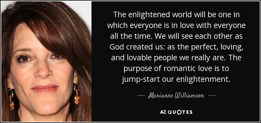 The enlightened world will be one in which everyone is in love with everyone all the time. We will see each other as God created us: as the perfect, loving, and lovable people we really are. The purpose of romantic love is to jump-start our enlightenment. - Marianne Williamson
