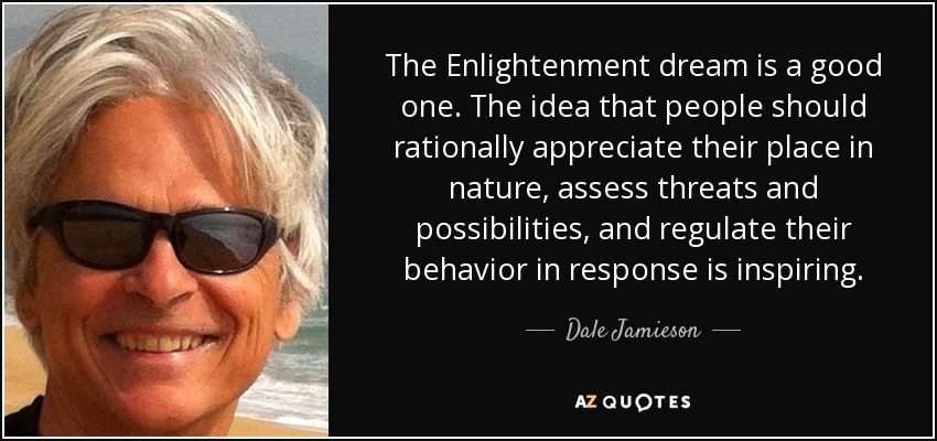 The Enlightenment dream is a good one. The idea that people should rationally appreciate their place in nature, assess threats and possibilities, and regulate their behavior in response is inspiring. - Dale Jamieson