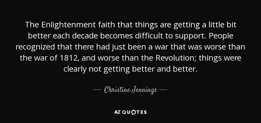 The Enlightenment faith that things are getting a little bit better each decade becomes difficult to support. People recognized that there had just been a war that was worse than the war of 1812, and worse than the Revolution; things were clearly not getting better and better. - Christine Jennings