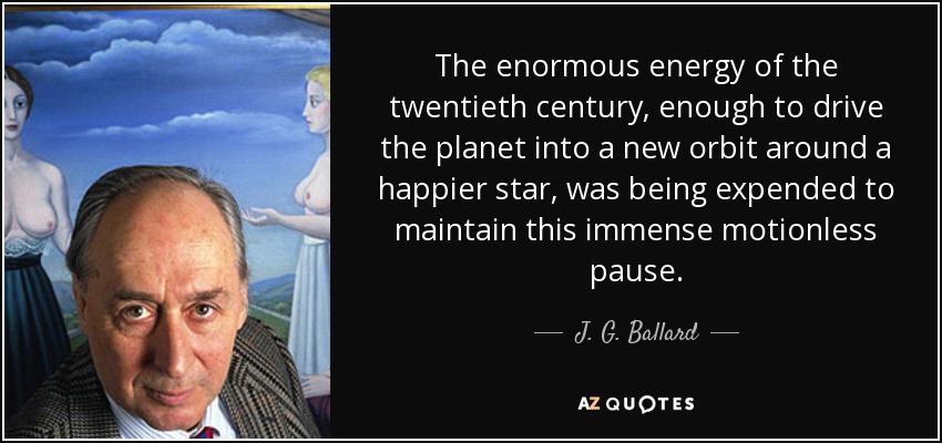 The enormous energy of the twentieth century, enough to drive the planet into a new orbit around a happier star, was being expended to maintain this immense motionless pause. - J. G. Ballard