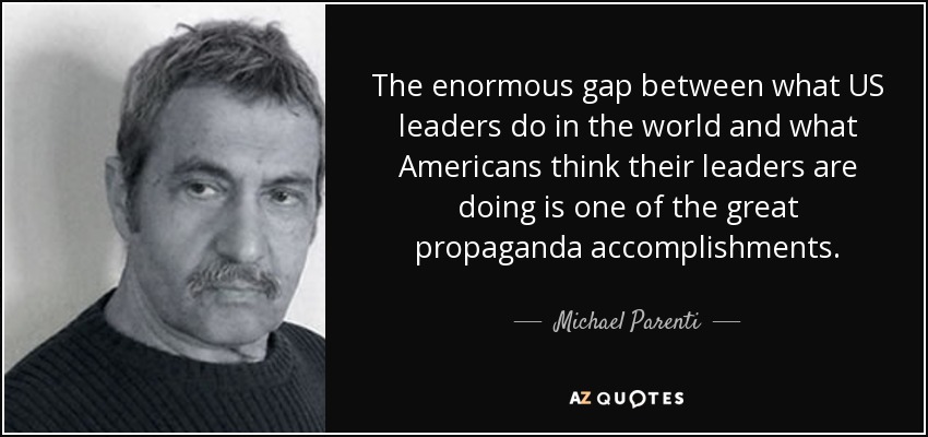 The enormous gap between what US leaders do in the world and what Americans think their leaders are doing is one of the great propaganda accomplishments. - Michael Parenti