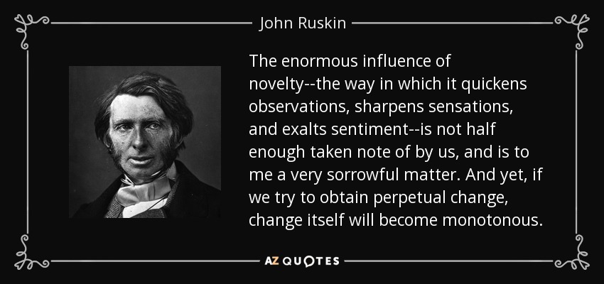 The enormous influence of novelty--the way in which it quickens observations, sharpens sensations, and exalts sentiment--is not half enough taken note of by us, and is to me a very sorrowful matter. And yet, if we try to obtain perpetual change, change itself will become monotonous. - John Ruskin