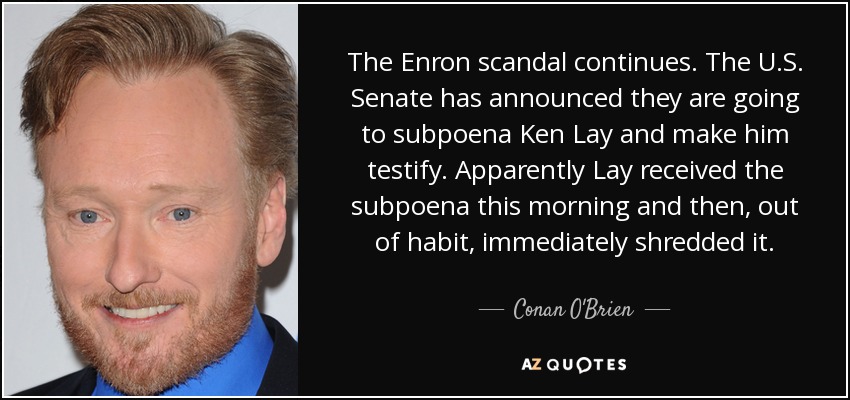 The Enron scandal continues. The U.S. Senate has announced they are going to subpoena Ken Lay and make him testify. Apparently Lay received the subpoena this morning and then, out of habit, immediately shredded it. - Conan O'Brien