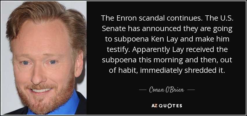 The Enron scandal continues. The U.S. Senate has announced they are going to subpoena Ken Lay and make him testify. Apparently Lay received the subpoena this morning and then, out of habit, immediately shredded it. - Conan O'Brien