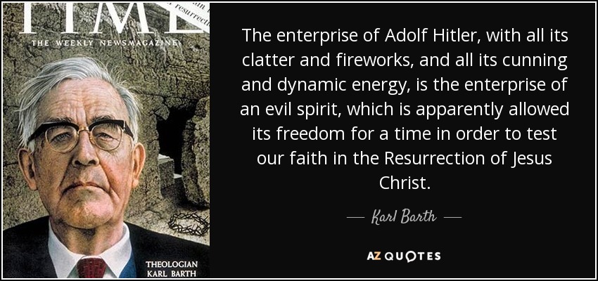 The enterprise of Adolf Hitler, with all its clatter and fireworks, and all its cunning and dynamic energy, is the enterprise of an evil spirit, which is apparently allowed its freedom for a time in order to test our faith in the Resurrection of Jesus Christ. - Karl Barth