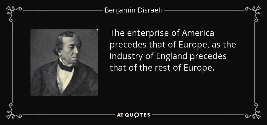 The enterprise of America precedes that of Europe, as the industry of England precedes that of the rest of Europe. - Benjamin Disraeli