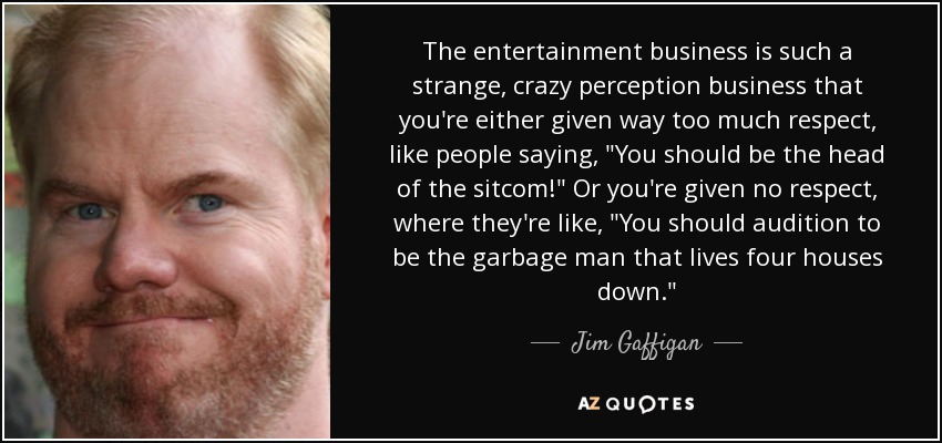 The entertainment business is such a strange, crazy perception business that you're either given way too much respect, like people saying, 