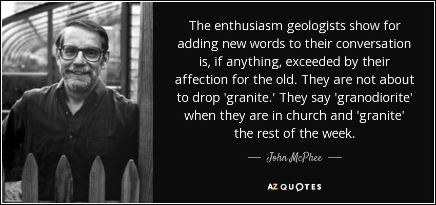 The enthusiasm geologists show for adding new words to their conversation is, if anything, exceeded by their affection for the old. They are not about to drop 'granite.' They say 'granodiorite' when they are in church and 'granite' the rest of the week. - John McPhee
