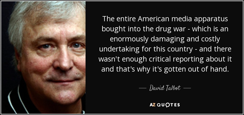 The entire American media apparatus bought into the drug war - which is an enormously damaging and costly undertaking for this country - and there wasn't enough critical reporting about it and that's why it's gotten out of hand. - David Talbot