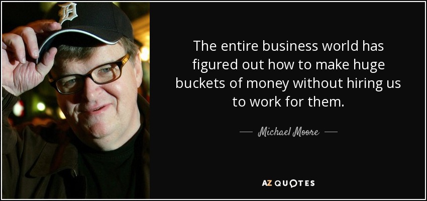 The entire business world has figured out how to make huge buckets of money without hiring us to work for them. - Michael Moore