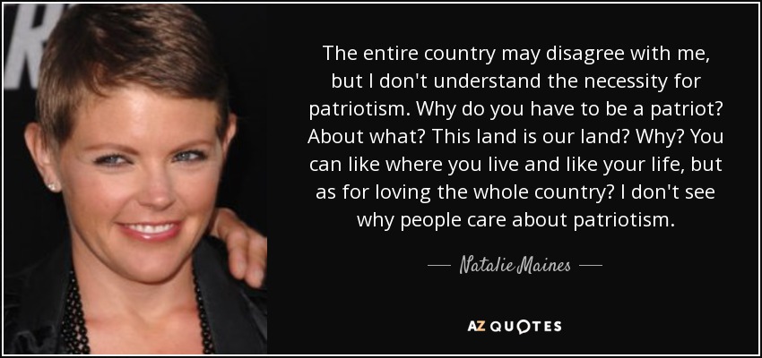 The entire country may disagree with me, but I don't understand the necessity for patriotism. Why do you have to be a patriot? About what? This land is our land? Why? You can like where you live and like your life, but as for loving the whole country? I don't see why people care about patriotism. - Natalie Maines