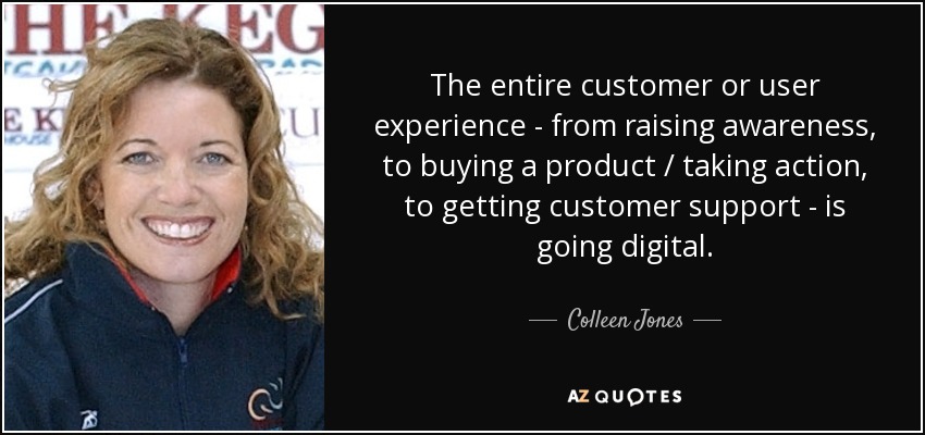 The entire customer or user experience - from raising awareness, to buying a product / taking action, to getting customer support - is going digital. - Colleen Jones
