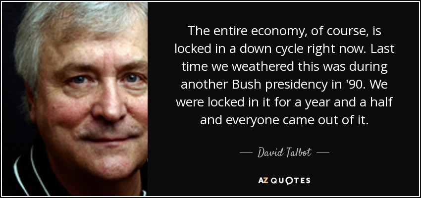 The entire economy, of course, is locked in a down cycle right now. Last time we weathered this was during another Bush presidency in '90. We were locked in it for a year and a half and everyone came out of it. - David Talbot