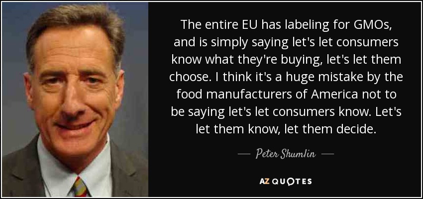 The entire EU has labeling for GMOs, and is simply saying let's let consumers know what they're buying, let's let them choose. I think it's a huge mistake by the food manufacturers of America not to be saying let's let consumers know. Let's let them know, let them decide. - Peter Shumlin