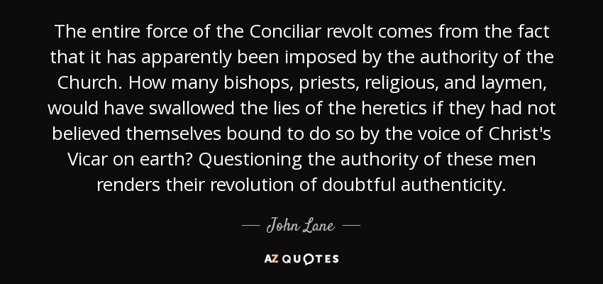 The entire force of the Conciliar revolt comes from the fact that it has apparently been imposed by the authority of the Church. How many bishops, priests, religious, and laymen, would have swallowed the lies of the heretics if they had not believed themselves bound to do so by the voice of Christ's Vicar on earth? Questioning the authority of these men renders their revolution of doubtful authenticity. - John Lane