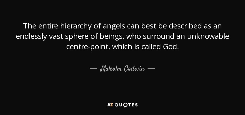 The entire hierarchy of angels can best be described as an endlessly vast sphere of beings, who surround an unknowable centre-point, which is called God. - Malcolm Godwin