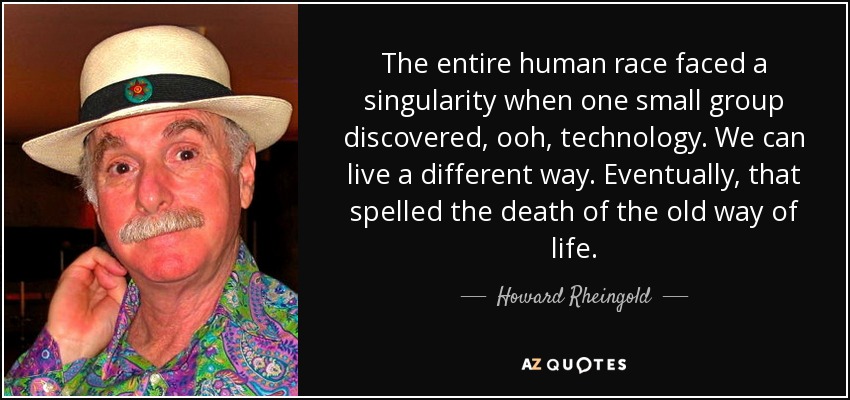 The entire human race faced a singularity when one small group discovered, ooh, technology. We can live a different way. Eventually, that spelled the death of the old way of life. - Howard Rheingold