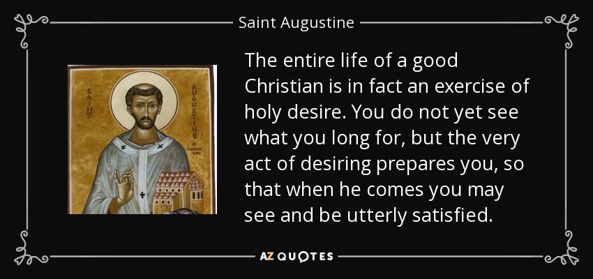 The entire life of a good Christian is in fact an exercise of holy desire. You do not yet see what you long for, but the very act of desiring prepares you, so that when he comes you may see and be utterly satisfied. - Saint Augustine