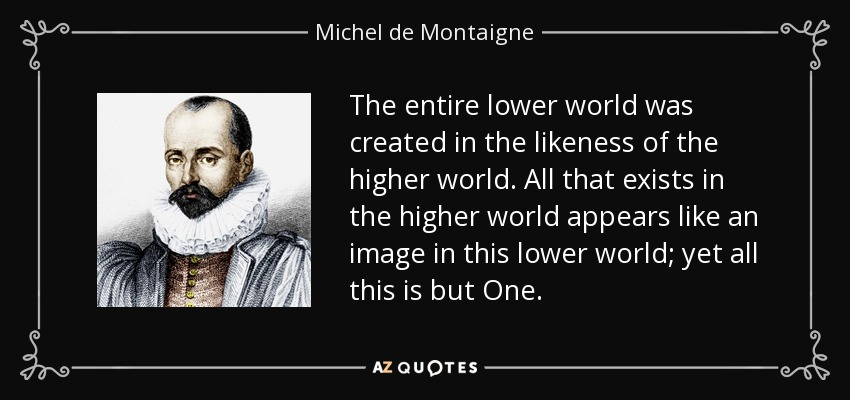 The entire lower world was created in the likeness of the higher world. All that exists in the higher world appears like an image in this lower world; yet all this is but One. - Michel de Montaigne