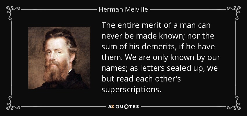 The entire merit of a man can never be made known; nor the sum of his demerits, if he have them. We are only known by our names; as letters sealed up, we but read each other's superscriptions. - Herman Melville