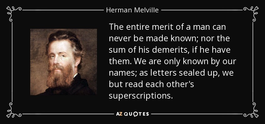 The entire merit of a man can never be made known; nor the sum of his demerits, if he have them. We are only known by our names; as letters sealed up, we but read each other's superscriptions. - Herman Melville