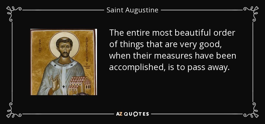 The entire most beautiful order of things that are very good, when their measures have been accomplished, is to pass away. - Saint Augustine