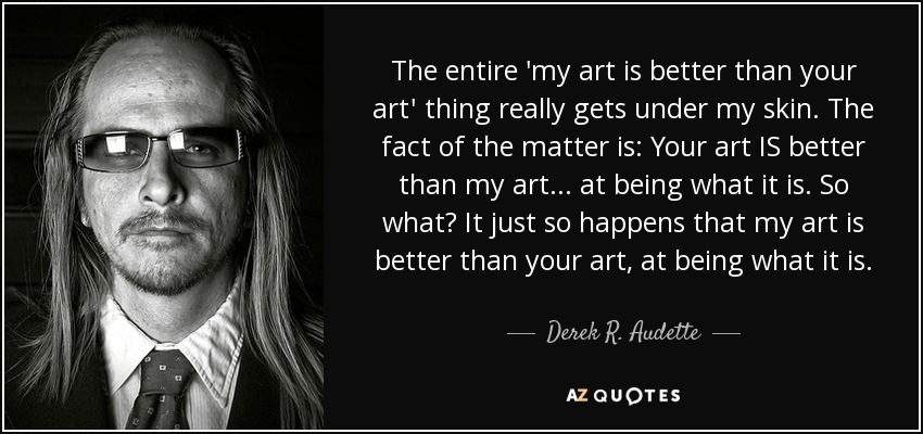 The entire 'my art is better than your art' thing really gets under my skin. The fact of the matter is: Your art IS better than my art... at being what it is. So what? It just so happens that my art is better than your art, at being what it is. - Derek R. Audette