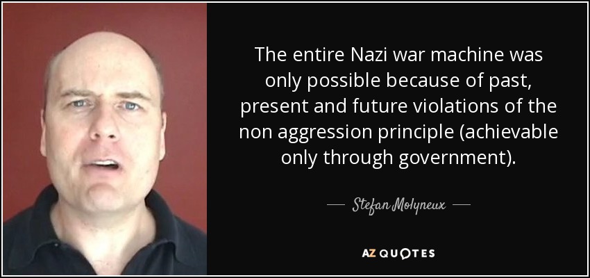 The entire Nazi war machine was only possible because of past, present and future violations of the non aggression principle (achievable only through government). - Stefan Molyneux