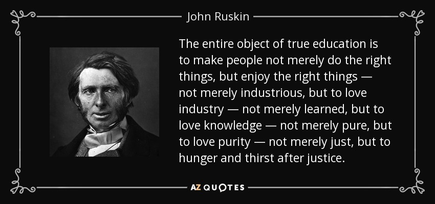 The entire object of true education is to make people not merely do the right things, but enjoy the right things — not merely industrious, but to love industry — not merely learned, but to love knowledge — not merely pure, but to love purity — not merely just, but to hunger and thirst after justice. - John Ruskin
