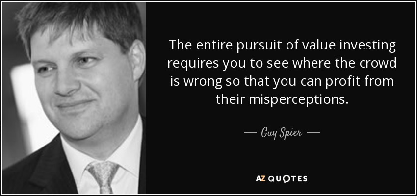 The entire pursuit of value investing requires you to see where the crowd is wrong so that you can profit from their misperceptions. - Guy Spier