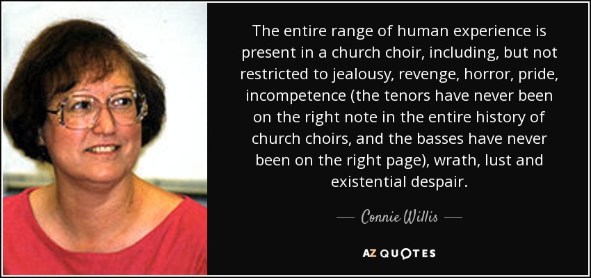 The entire range of human experience is present in a church choir, including, but not restricted to jealousy, revenge, horror, pride, incompetence (the tenors have never been on the right note in the entire history of church choirs, and the basses have never been on the right page), wrath, lust and existential despair. - Connie Willis