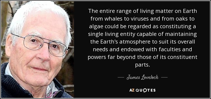 The entire range of living matter on Earth from whales to viruses and from oaks to algae could be regarded as constituting a single living entity capable of maintaining the Earth's atmosphere to suit its overall needs and endowed with faculties and powers far beyond those of its constituent parts. - James Lovelock